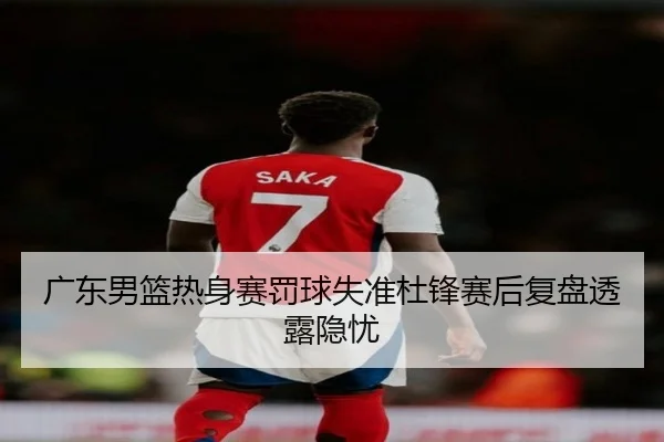 广东男篮热身赛罚球失准杜锋赛后复盘透露隐忧 | LEDONGSPORTS